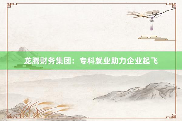 龙腾财务集团：专科就业助力企业起飞