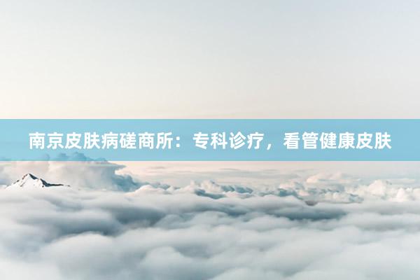 南京皮肤病磋商所：专科诊疗，看管健康皮肤