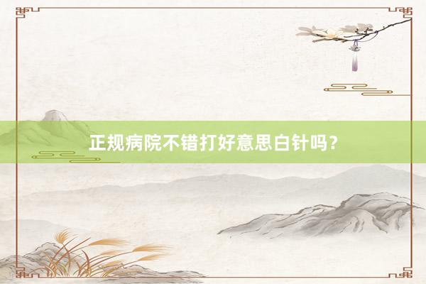 正规病院不错打好意思白针吗？