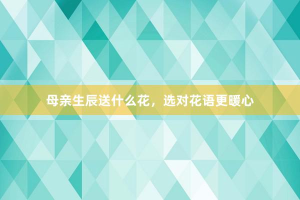 母亲生辰送什么花，选对花语更暖心