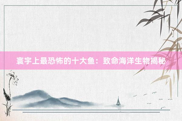 寰宇上最恐怖的十大鱼：致命海洋生物揭秘